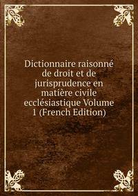 Dictionnaire raisonne de droit et de jurisprudence en matiere civile ecclesiastique Volume 1 (French Edition)