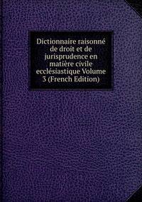 Dictionnaire raisonne de droit et de jurisprudence en matiere civile ecclesiastique Volume 3 (French Edition)