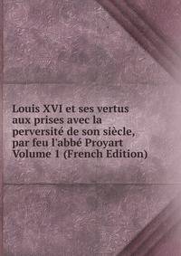 Louis XVI et ses vertus aux prises avec la perversit? de son si?cle, par feu l'abb? Proyart Volume 1 (French Edition)