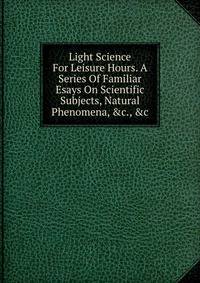 Light Science For Leisure Hours. A Series Of Familiar Esays On Scientific Subjects, Natural Phenomena, &amp;c., &amp;c