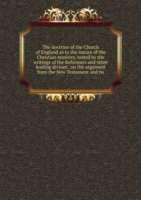 The doctrine of the Church of England as to the nature of the Christian ministry, tested by the writings of the Reformers and other leading divines . on the argument from the New Testament and tw