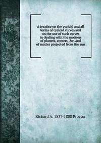A treatise on the cycloid and all forms of cycloid curves and on the use of such curves in dealing with the motions of planets, comets, &amp;c. and of matter projected from the sun