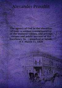 The agency of God in the elevation of man: a sermon commemorative of the eminent talents, and private virtues and public services of His Excellency De . ; preached at Salem, N.Y. March 11, 1828