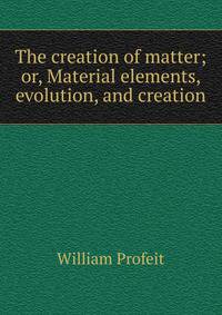 The creation of matter; or, Material elements, evolution, and creation