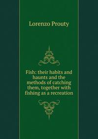 Fish: their habits and haunts and the methods of catching them, together with fishing as a recreation