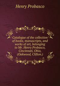 Catalogue of the collection of books, manuscripts, and works of art, belonging to Mr. Henry Probasco, Cincinnati, Ohio, (Oakwood, Clifton.)