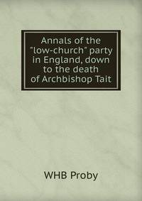 Annals of the "low-church" party in England, down to the death of Archbishop Tait