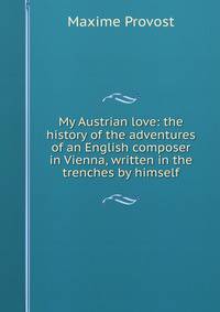 My Austrian love: the history of the adventures of an English composer in Vienna, written in the trenches by himself