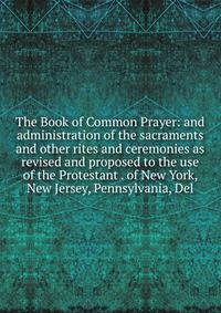 The Book of Common Prayer: and administration of the sacraments and other rites and ceremonies as revised and proposed to the use of the Protestant . of New York, New Jersey, Pennsylvania, Del