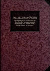 Eighty years' progress of the United States: a family record of American industry, energy and enterprise: showing the various channels of industry and . arisen from a British colony to their pres