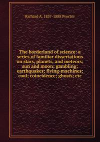 The borderland of science: a series of familiar dissertations on stars, planets, and meteors; sun and moon; gambling; earthquakes; flying-machines; coal; coincidence; ghosts; etc
