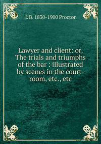 Lawyer and client: or, The trials and triumphs of the bar : illustrated by scenes in the court-room, etc., etc.