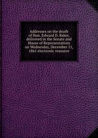Addresses on the death of Hon. Edward D. Baker, delivered in the Senate and House of Representatives on Wednesday, December 11, 1861 electronic resource