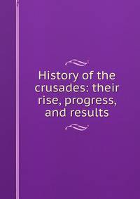 History of the crusades: their rise, progress, and results