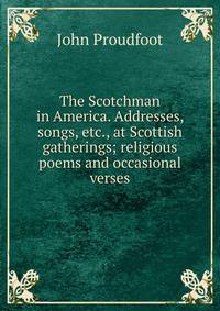 The Scotchman in America. Addresses, songs, etc., at Scottish gatherings; religious poems and occasional verses