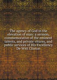 The agency of God in the elevation of man: a sermon, commemorative of the eminent talents, and private vitures, and public services of His Excellency De Witt Clinton