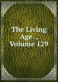 The Living Age ., Volume 129
