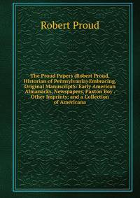 The Proud Papers (Robert Proud, Historian of Pennsylvania) Embracing, Original ManuscriptS: Early American Almanacks, Newspapers, Paxton Boy . Other Imprints; and a Collection of Americana