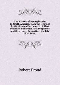 The History of Pennsylvania: In North America, from the Original Institution and Settlement of That Province, Under the First Proprietor and Governor, . Respecting, the Life of W. Penn,