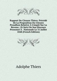Rapport Du Citoyen Thiers: Pr?c?d? De La Proposition Du Citoyen Proudhon Relative ? L'imp?t Sur La Revenu : Et Suivi De Son Discours Prononc? ? . Nationale Le 31 Juillet 1848 (French Edition)
