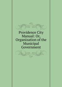 Providence City Manual: Or, Organization of the Municipal Government