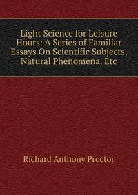 Light Science for Leisure Hours: A Series of Familiar Essays On Scientific Subjects, Natural Phenomena, Etc
