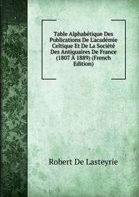 Table Alphab?tique Des Publications De L'acad?mie Celtique Et De La Soci?t? Des Antiquaires De France (1807 ? 1889) (French Edition)