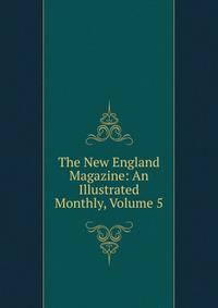 The New England Magazine: An Illustrated Monthly, Volume 5