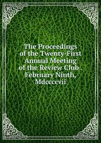 The Proceedings of the Twenty-First Annual Meeting of the Review Club . February Ninth, Mdccccvii.