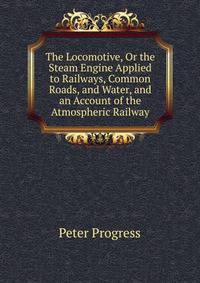The Locomotive, Or the Steam Engine Applied to Railways, Common Roads, and Water, and an Account of the Atmospheric Railway