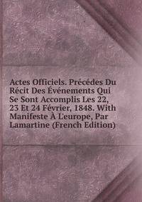 Actes Officiels. Pr?c?des Du R?cit Des ?v?nements Qui Se Sont Accomplis Les 22, 23 Et 24 F?vrier, 1848. With Manifeste ? L'europe, Par Lamartine (French Edition)