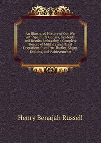 An Illustrated History of Our War with Spain: Its Causes, Incidents, and Results Embracing a Complete Record of Military and Naval Operations from the . Battles, Sieges, Exploits, and Achievements