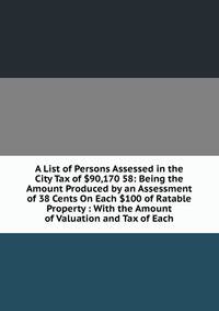 A List of Persons Assessed in the City Tax of $90,170 58: Being the Amount Produced by an Assessment of 38 Cents On Each $100 of Ratable Property : With the Amount of Valuation and Tax of Each