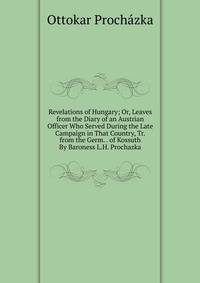 Revelations of Hungary; Or, Leaves from the Diary of an Austrian Officer Who Served During the Late Campaign in That Country, Tr. from the Germ. . of Kossuth By Baroness L.H. Prochazka.