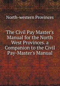 The Civil Pay Master's Manual for the North West Provinces. a Companion to the Civil Pay-Master's Manual