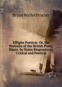 Effigies Poetic?: Or, the Portraits of the British Poets, Illustr. by Notes Biographical, Critical and Poetical