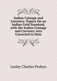 Indian Coinage and Currency: Papers On an Indian Gold Standard, with the Indian Coinage and Currency Acts Corrected to Date