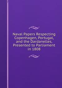 Naval Papers Respecting Copenhagen, Portugal, and the Dardanelles, Presented to Parliament in 1808