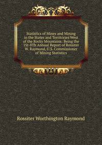 Statistics of Mines and Mining in the States and Territories West of the Rocky Mountains: Being the 1St-8Th Annual Report of Rossiter W. Raymond, U.S. Commissioner of Mining Statistics