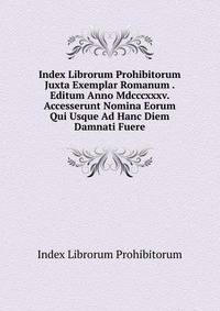 Index Librorum Prohibitorum Juxta Exemplar Romanum . Editum Anno Mdcccxxxv. Accesserunt Nomina Eorum Qui Usque Ad Hanc Diem Damnati Fuere