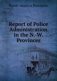 Report of Police Administration in the N.-W. Provinces