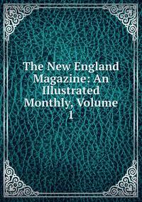 The New England Magazine: An Illustrated Monthly, Volume 1