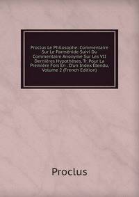 Proclus Le Philosophe: Commentaire Sur Le Parm?nide Suivi Du Commentaire Anonyme Sur Les VII Derni?res Hypoth?ses, Tr. Pour La Premi?re Fois En . D'un Index ?tendu, Volume 2 (French Edition)