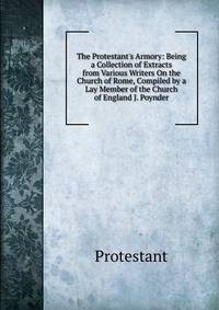 The Protestant's Armory: Being a Collection of Extracts from Various Writers On the Church of Rome, Compiled by a Lay Member of the Church of England J. Poynder.