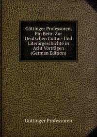 Gottinger Professoren, Ein Beitr. Zur Deutschen Cultur- Und Literargeschichte in Acht Vortragen (German Edition)
