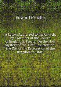 A Letter, Addressed to the Church, by a Member of the Church of England E. Procter On the Holy Mystery of the 'First Resurrection', the Day of the Restoration of the Kingdom to Israel