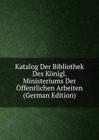 Katalog Der Bibliothek Des Konigl. Ministeriums Der Offentlichen Arbeiten (German Edition)