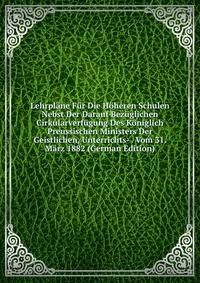 Lehrplane Fur Die Hoheren Schulen Nebst Der Darauf Bezuglichen Cirkularverfugung Des Koniglich Preussischen Ministers Der Geistlichen, Unterrichts- . Vom 31. Marz 1882 (German Edition)