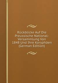 Ruckblicke Auf Die Preussische National-Versammlung Von 1848 Und Ihre Koryphaen (German Edition)