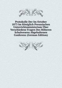 Protokolle Der Im October 1873 Im Koniglich Preussischen Unterrichtsministerium Uber Verschiedene Fragen Des Hoheren Schulwesens Abgehaltenen Conferenz (German Edition)